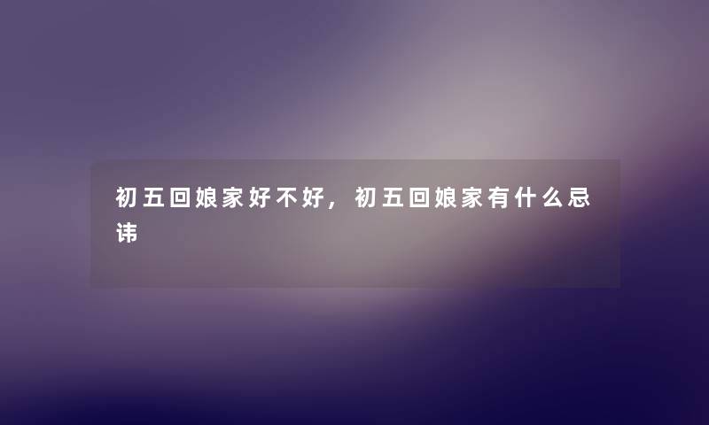 初五回娘家好不好,初五回娘家有什么忌讳 初五回娘家好不好,初五回娘家有什么忌讳