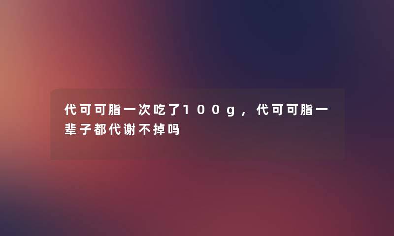 代可可脂一次吃了100g,代可可脂一辈子都代谢不掉吗 代可可脂一次吃了100g,代可可脂一辈子都代谢不掉吗