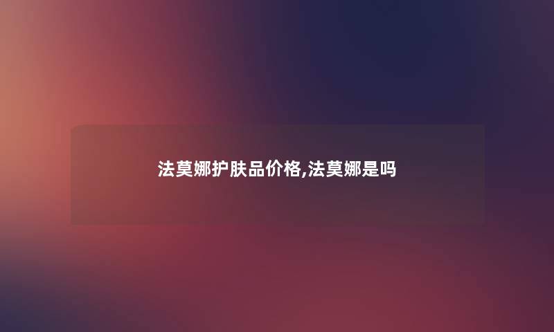 法莫娜护肤品价格,法莫娜是吗 法莫娜护肤品价格,法莫娜是吗