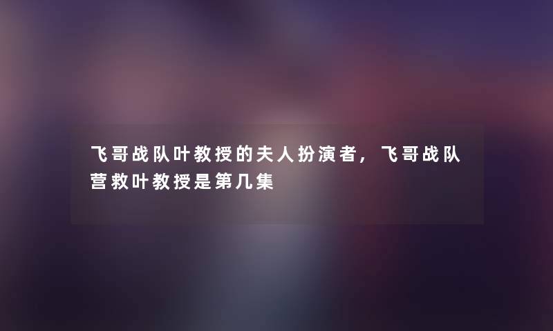 飞哥战队叶教授的夫人扮演者,飞哥战队营救叶教授是第几集 飞哥战队叶教授的夫人扮演者,飞哥战队营救叶教授是第几集
