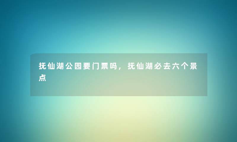 抚仙湖公园要门票吗,抚仙湖必去六个景点 抚仙湖公园要门票吗,抚仙湖必去六个景点