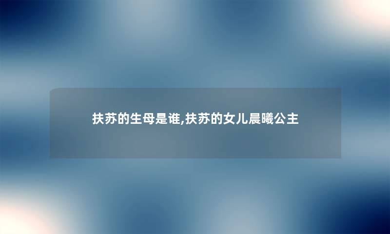 扶苏的生母是谁,扶苏的女儿晨曦公主
