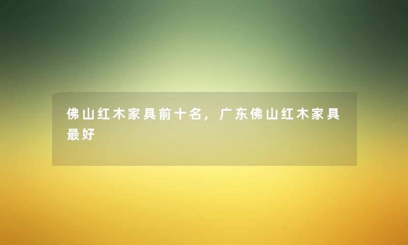 佛山红木家具前十名,广东佛山红木家具好