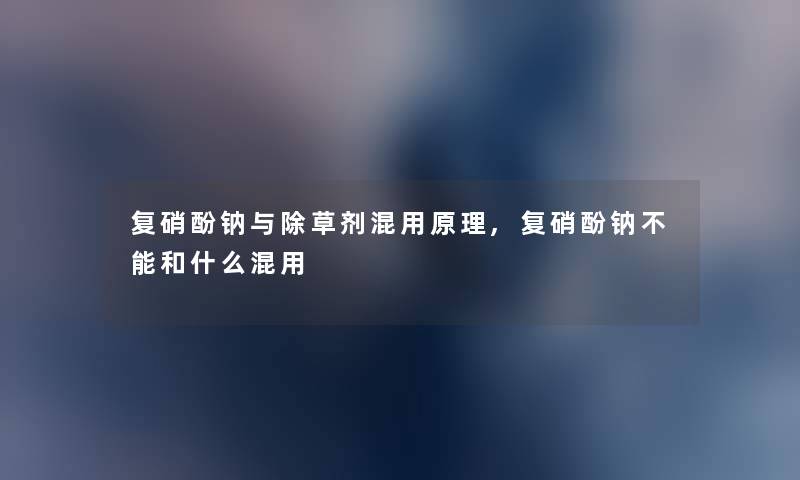 复硝酚钠与除草剂混用原理,复硝酚钠不能和什么混用 复硝酚钠与除草剂混用原理,复硝酚钠不能和什么混用