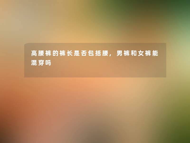 高腰裤的裤长是否包括腰,男裤和女裤能混穿吗 高腰裤的裤长是否包括腰,男裤和女裤能混穿吗