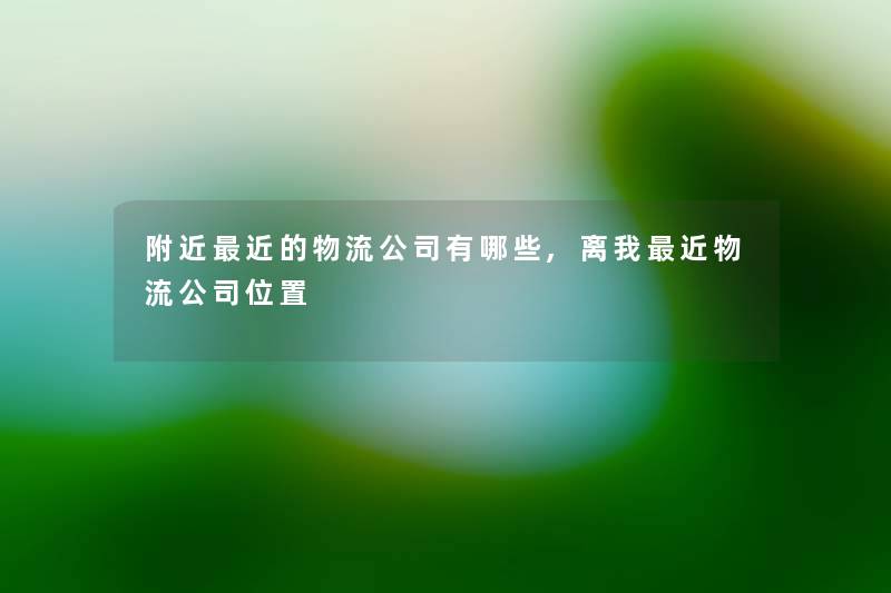 附近近的物流公司有哪些,离我近物流公司位置 附近近的物流公司有哪些,离我近物流公司位置