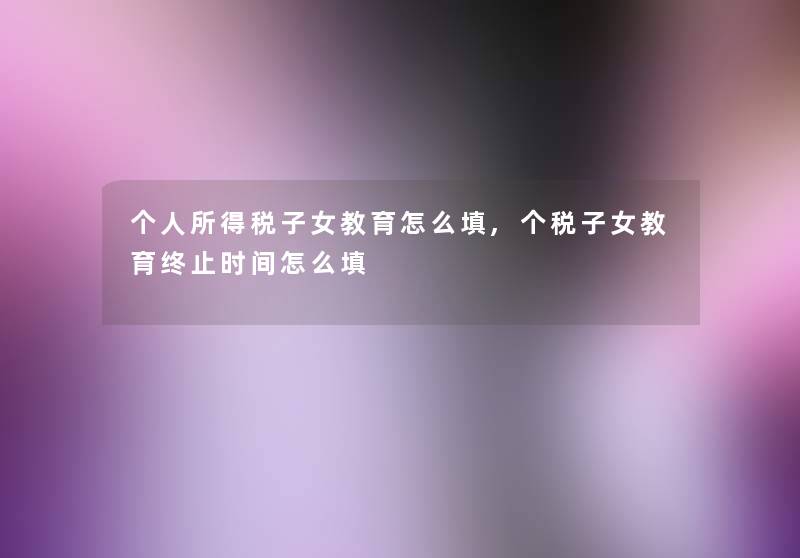 个人所得税子女教育怎么填,个税子女教育终止时间怎么填 个人所得税子女教育怎么填,个税子女教育终止时间怎么填