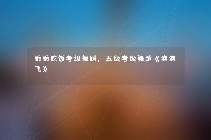 乖乖吃饭考级舞蹈,五级考级舞蹈《泡泡飞》 乖乖吃饭考级舞蹈,五级考级舞蹈《泡泡飞》