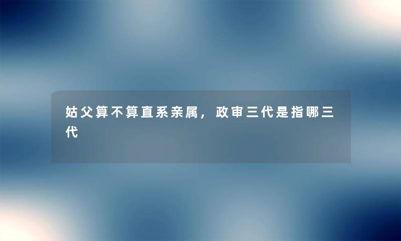 姑父算不算直系亲属,政审三代是指哪三代 姑父算不算直系亲属,政审三代是指哪三代