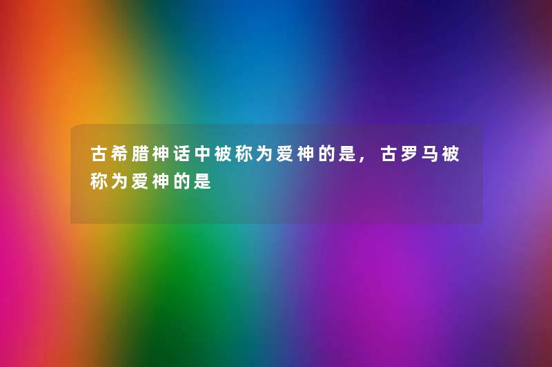 古希腊神话中被称为爱神的是,古罗马被称为爱神的是 古希腊神话中被称为爱神的是,古罗马被称为爱神的是