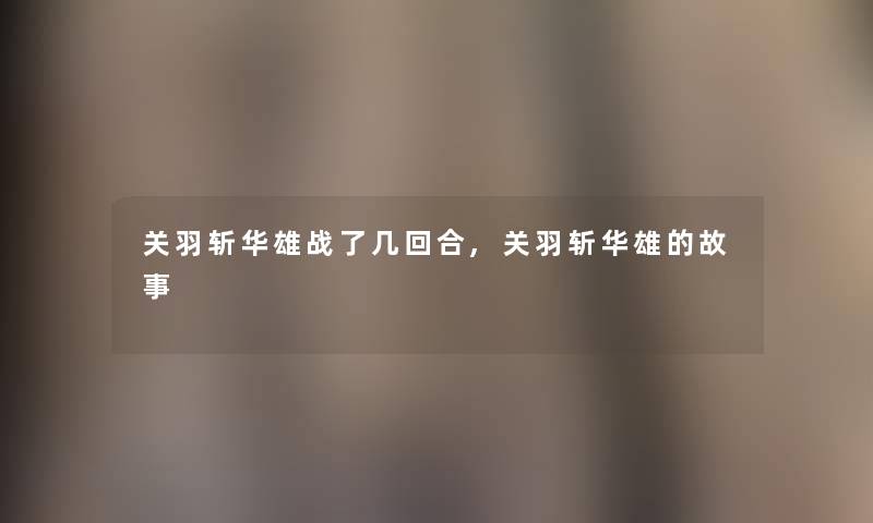 关羽斩华雄战了几回合,关羽斩华雄的故事 关羽斩华雄战了几回合,关羽斩华雄的故事