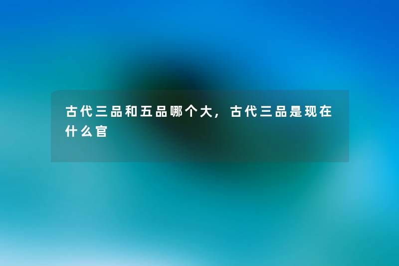 古代三品和五品哪个大,古代三品是什么官 古代三品和五品哪个大,古代三品是什么官