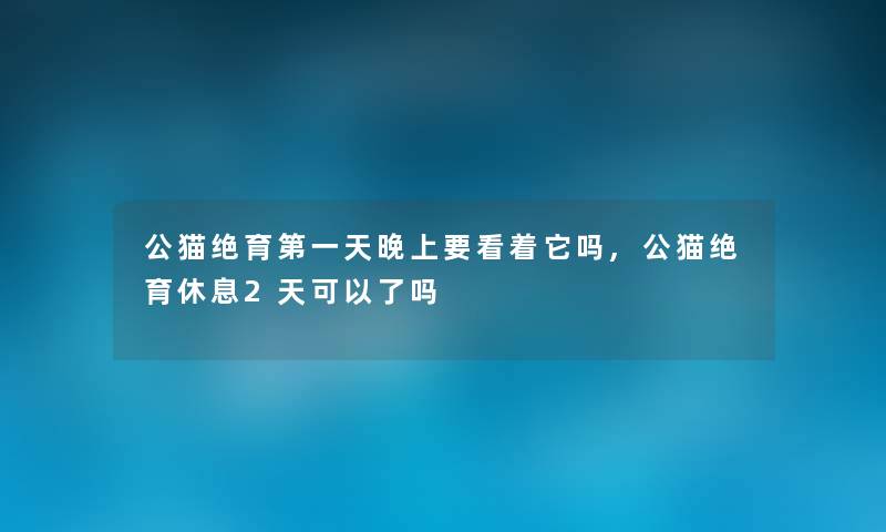 公猫绝育第一天晚上要看着它吗,公猫绝育休息2天可以了吗 公猫绝育第一天晚上要看着它吗,公猫绝育休息2天可以了吗