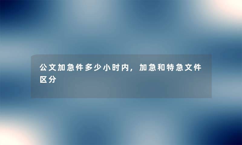公文加急件多少小时内,加急和特急文件区分 公文加急件多少小时内,加急和特急文件区分