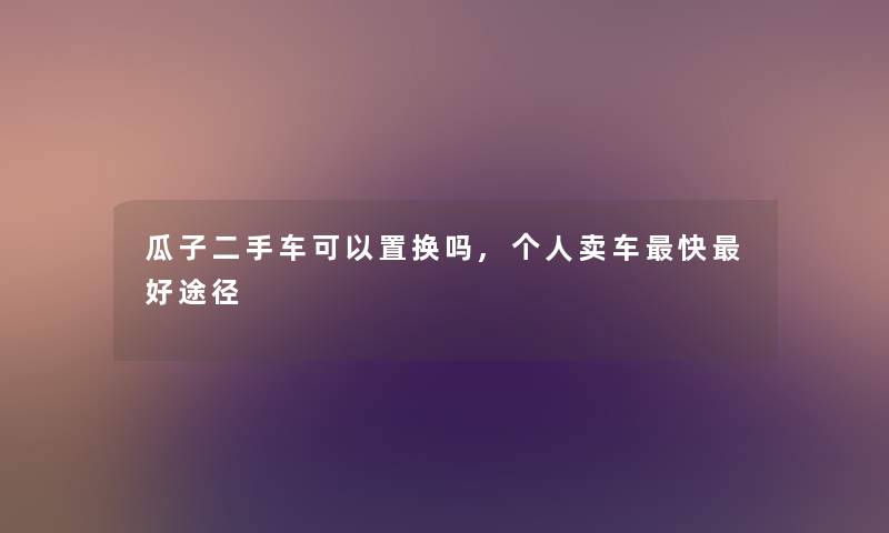 瓜子二手车可以置换吗,个人卖车快好途径