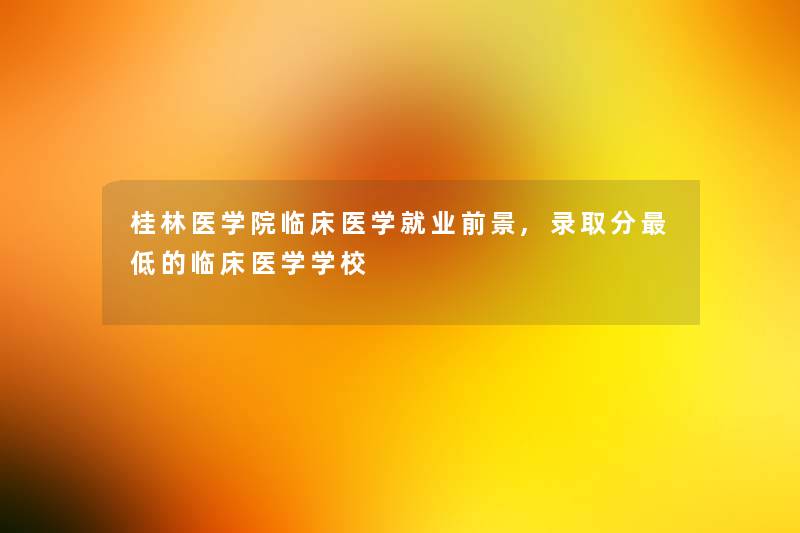 桂林医学院临床医学就业前景,录取分低的临床医学学校