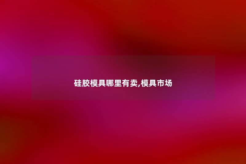 硅胶模具哪里有卖,模具市场 硅胶模具哪里有卖,模具市场