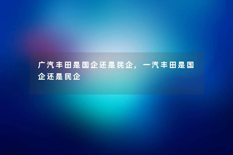 广汽丰田是国企还是民企,一汽丰田是国企还是民企 广汽丰田是国企还是民企,一汽丰田是国企还是民企