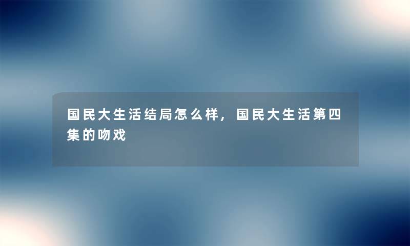 国民大生活结局怎么样,国民大生活第四集的吻戏 国民大生活结局怎么样,国民大生活第四集的吻戏