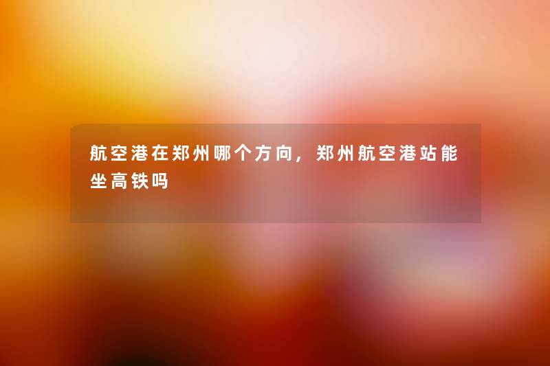 航空港在郑州哪个方向,郑州航空港站能坐高铁吗 航空港在郑州哪个方向,郑州航空港站能坐高铁吗