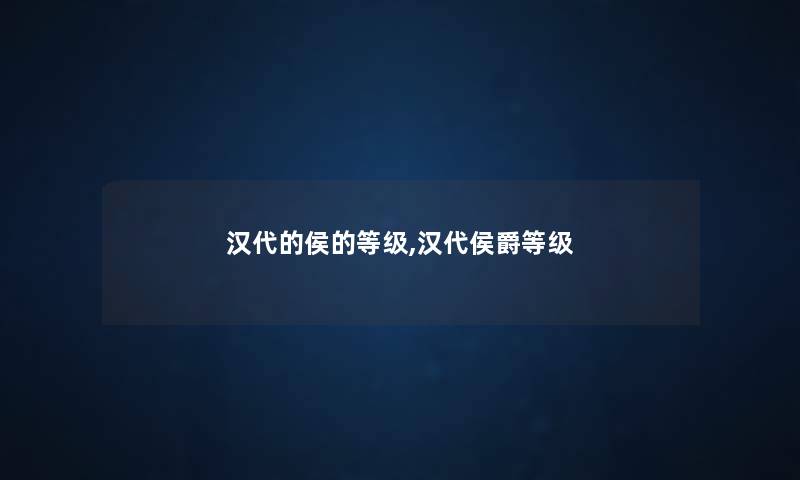 汉代的侯的等级,汉代侯爵等级 汉代的侯的等级,汉代侯爵等级