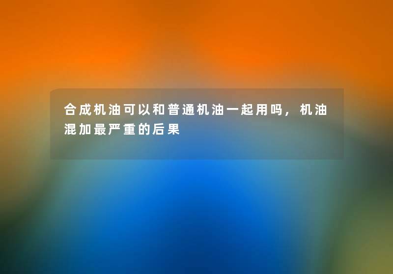 合成机油可以和普通机油一起用吗,机油混加严重的后果 合成机油可以和普通机油一起用吗,机油混加严重的后果