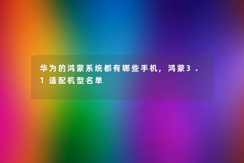 华为的鸿蒙系统都有哪些手机,鸿蒙3.1适配机型名单 华为的鸿蒙系统都有哪些手机,鸿蒙3.1适配机型名单