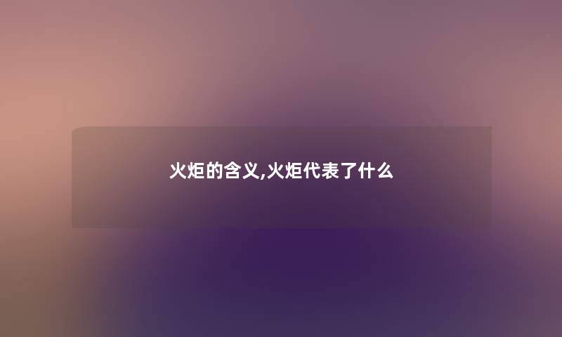 火炬的含义,火炬代表了什么 火炬的含义,火炬代表了什么