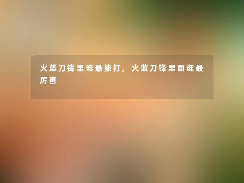 火蓝刀锋里谁能打,火蓝刀锋里面谁厉害 火蓝刀锋里谁能打,火蓝刀锋里面谁厉害