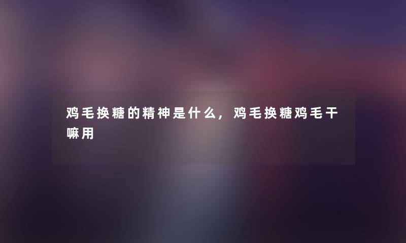 鸡毛换糖的精神是什么,鸡毛换糖鸡毛干嘛用