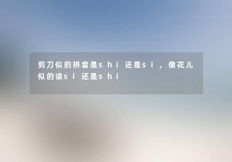 剪刀似的拼音是shi还是si,像花儿似的读si还是shi 剪刀似的拼音是shi还是si,像花儿似的读si还是shi