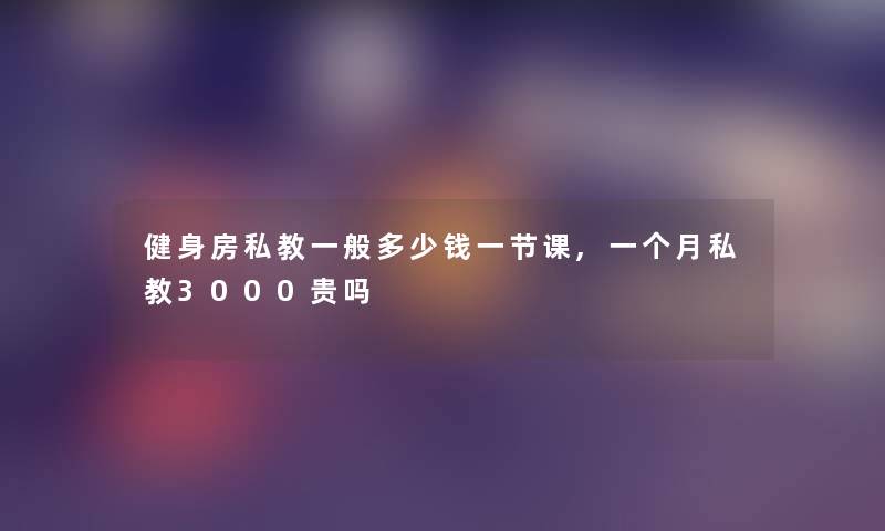 健身房私教一般多少钱一节课,一个月私教3000贵吗 健身房私教一般多少钱一节课,一个月私教3000贵吗