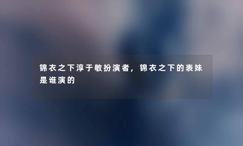 锦衣之下淳于敏扮演者,锦衣之下的表妹是谁演的 锦衣之下淳于敏扮演者,锦衣之下的表妹是谁演的