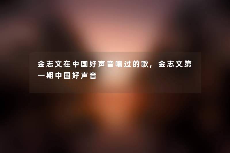 金志文在中国好声音唱过的歌,金志文第一期中国好声音 金志文在中国好声音唱过的歌,金志文第一期中国好声音