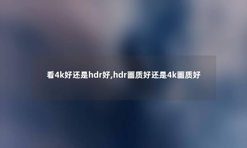 看4k好还是hdr好,hdr画质好还是4k画质好