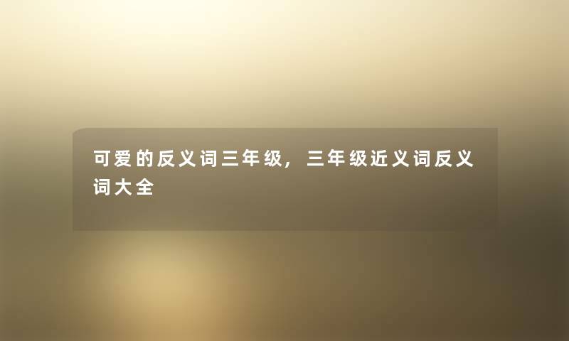 可爱的反义词三年级,三年级近义词反义词大全 可爱的反义词三年级,三年级近义词反义词大全