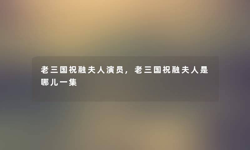 老三国祝融夫人演员,老三国祝融夫人是哪儿一集 老三国祝融夫人演员,老三国祝融夫人是哪儿一集