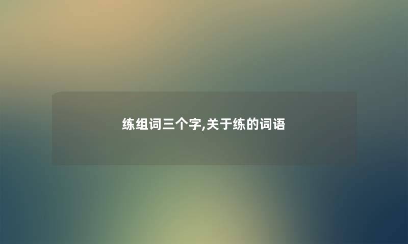 练组词三个字,关于练的词语 练组词三个字,关于练的词语