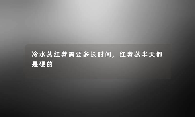 冷水蒸红薯需要多长时间,红薯蒸半天都是硬的 冷水蒸红薯需要多长时间,红薯蒸半天都是硬的
