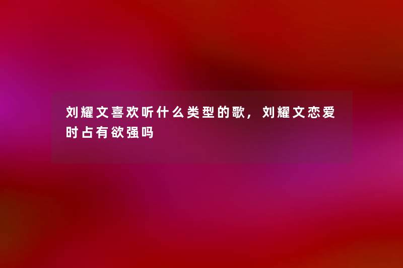 刘耀文喜欢听什么类型的歌,刘耀文恋爱时占有欲强吗 刘耀文喜欢听什么类型的歌,刘耀文恋爱时占有欲强吗