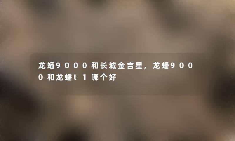 龙蟠9000和长城金吉星,龙蟠9000和龙蟠t1哪个好