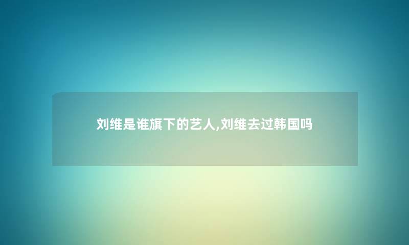 刘维是谁旗下的艺人,刘维去过韩国吗 刘维是谁旗下的艺人,刘维去过韩国吗