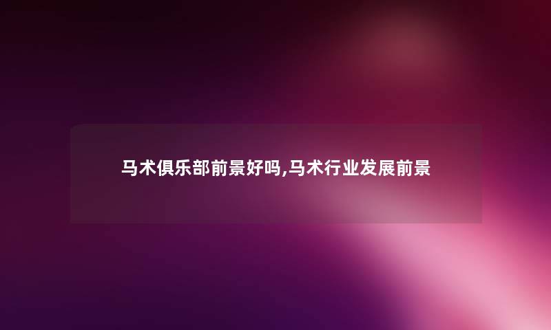 马术俱乐部前景好吗,马术行业发展前景 马术俱乐部前景好吗,马术行业发展前景