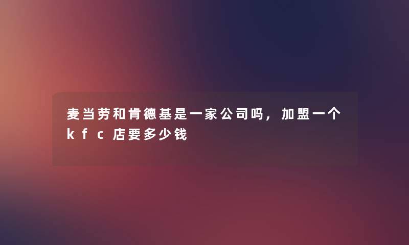 麦当劳和肯德基是一家公司吗,加盟一个kfc店要多少钱 麦当劳和肯德基是一家公司吗,加盟一个kfc店要多少钱