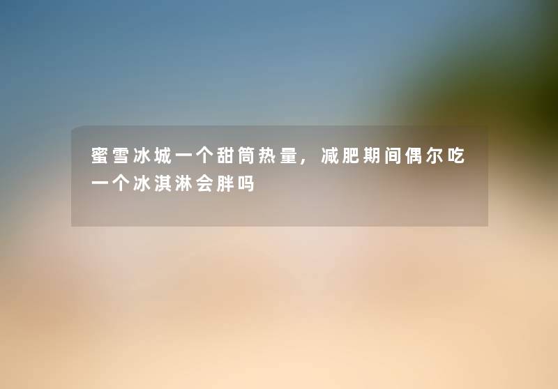 蜜雪冰城一个甜筒热量,减肥期间偶尔吃一个冰淇淋会胖吗