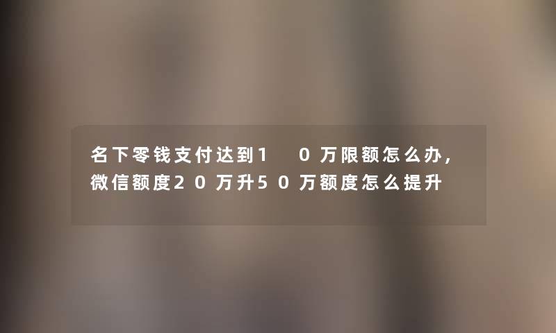 名下零钱支付达到1 0万限额怎么办,微信额度20万升50万额度怎么提升 名下零钱支付达到1 0万限额怎么办,微信额度20万升50万额度怎么提升
