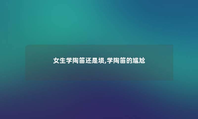 女生学陶笛还是埙,学陶笛的尴尬 女生学陶笛还是埙,学陶笛的尴尬