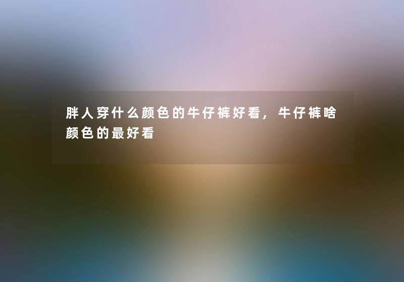 胖人穿什么颜色的牛仔裤好看,牛仔裤啥颜色的好看