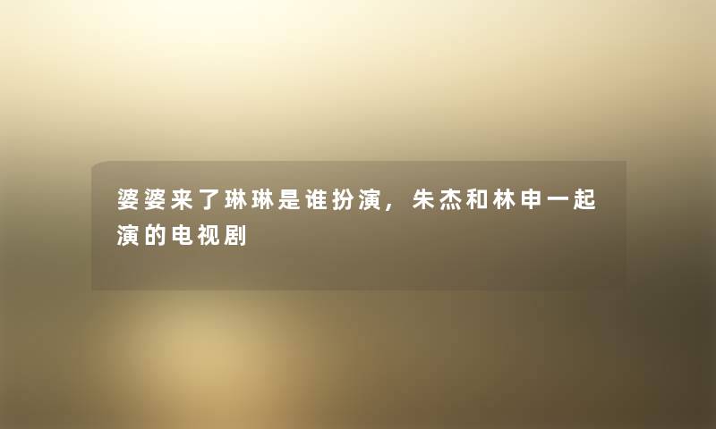 婆婆来了琳琳是谁扮演,朱杰和林申一起演的电视剧 婆婆来了琳琳是谁扮演,朱杰和林申一起演的电视剧