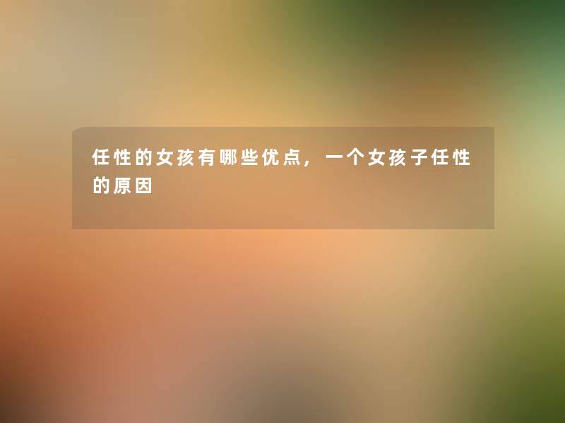 任性的女孩有哪些优点,一个女孩子任性的原因 任性的女孩有哪些优点,一个女孩子任性的原因